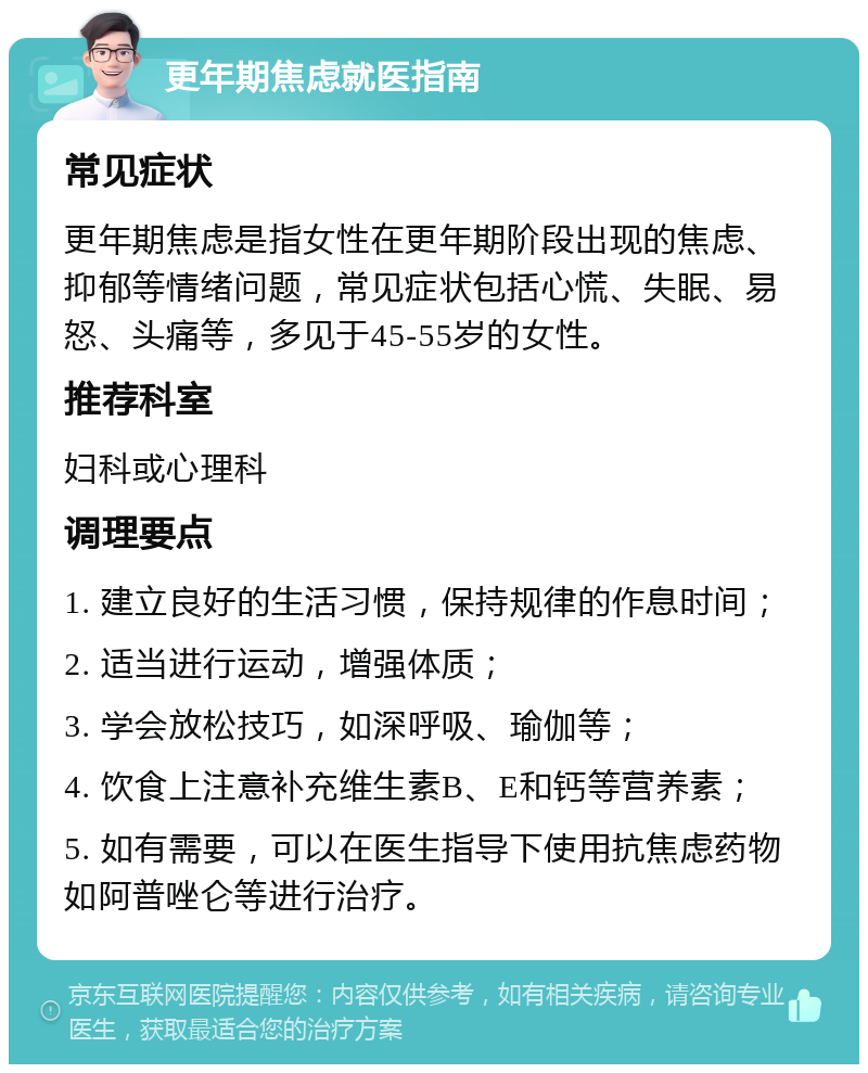 更年期焦虑就医指南 常见症状 更年期焦虑是指女性在更年期阶段出现的焦虑、抑郁等情绪问题，常见症状包括心慌、失眠、易怒、头痛等，多见于45-55岁的女性。 推荐科室 妇科或心理科 调理要点 1. 建立良好的生活习惯，保持规律的作息时间； 2. 适当进行运动，增强体质； 3. 学会放松技巧，如深呼吸、瑜伽等； 4. 饮食上注意补充维生素B、E和钙等营养素； 5. 如有需要，可以在医生指导下使用抗焦虑药物如阿普唑仑等进行治疗。