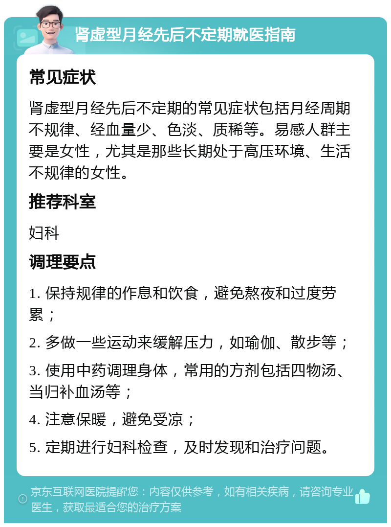 肾虚型月经先后不定期就医指南 常见症状 肾虚型月经先后不定期的常见症状包括月经周期不规律、经血量少、色淡、质稀等。易感人群主要是女性，尤其是那些长期处于高压环境、生活不规律的女性。 推荐科室 妇科 调理要点 1. 保持规律的作息和饮食，避免熬夜和过度劳累； 2. 多做一些运动来缓解压力，如瑜伽、散步等； 3. 使用中药调理身体，常用的方剂包括四物汤、当归补血汤等； 4. 注意保暖，避免受凉； 5. 定期进行妇科检查，及时发现和治疗问题。