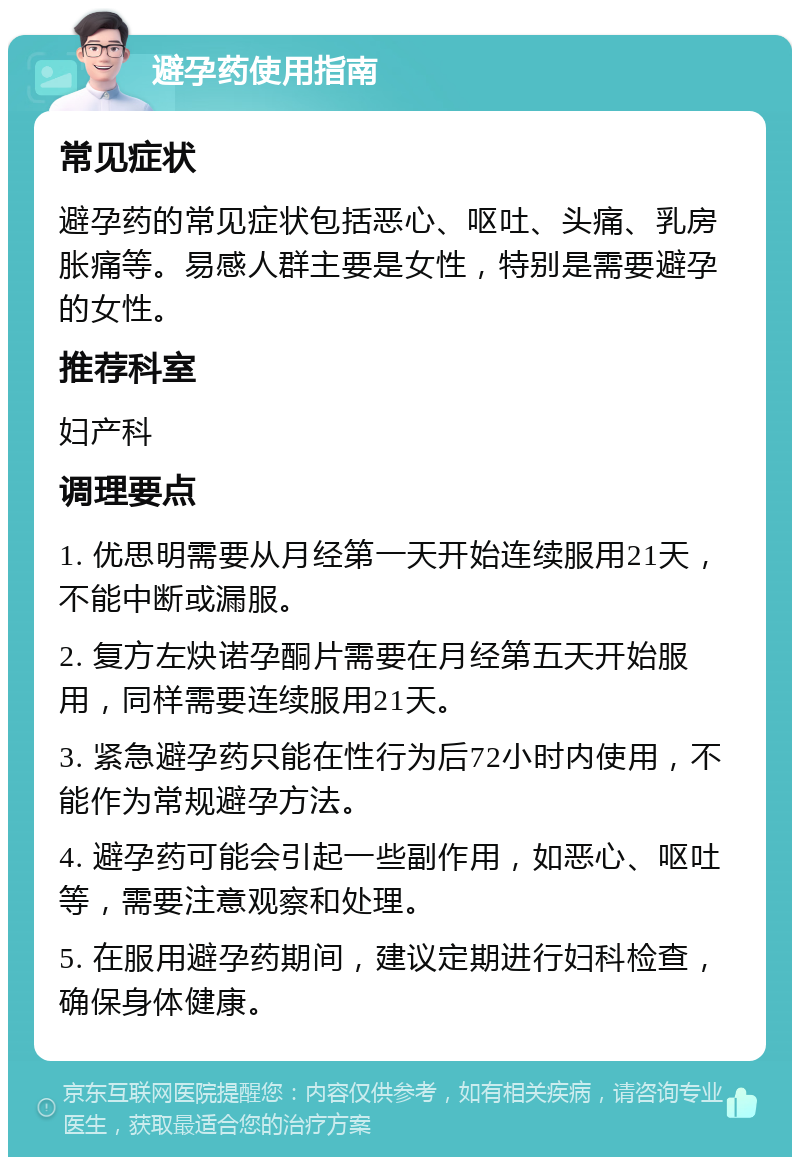 避孕药使用指南 常见症状 避孕药的常见症状包括恶心、呕吐、头痛、乳房胀痛等。易感人群主要是女性，特别是需要避孕的女性。 推荐科室 妇产科 调理要点 1. 优思明需要从月经第一天开始连续服用21天，不能中断或漏服。 2. 复方左炔诺孕酮片需要在月经第五天开始服用，同样需要连续服用21天。 3. 紧急避孕药只能在性行为后72小时内使用，不能作为常规避孕方法。 4. 避孕药可能会引起一些副作用，如恶心、呕吐等，需要注意观察和处理。 5. 在服用避孕药期间，建议定期进行妇科检查，确保身体健康。