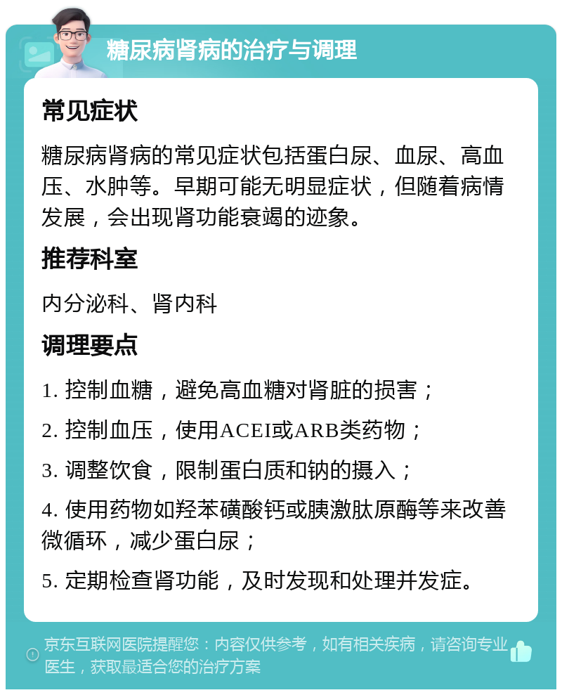 糖尿病肾病的治疗与调理 常见症状 糖尿病肾病的常见症状包括蛋白尿、血尿、高血压、水肿等。早期可能无明显症状，但随着病情发展，会出现肾功能衰竭的迹象。 推荐科室 内分泌科、肾内科 调理要点 1. 控制血糖，避免高血糖对肾脏的损害； 2. 控制血压，使用ACEI或ARB类药物； 3. 调整饮食，限制蛋白质和钠的摄入； 4. 使用药物如羟苯磺酸钙或胰激肽原酶等来改善微循环，减少蛋白尿； 5. 定期检查肾功能，及时发现和处理并发症。