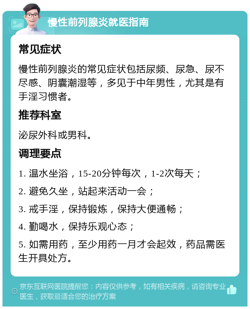 慢性前列腺炎就医指南 常见症状 慢性前列腺炎的常见症状包括尿频、尿急、尿不尽感、阴囊潮湿等，多见于中年男性，尤其是有手淫习惯者。 推荐科室 泌尿外科或男科。 调理要点 1. 温水坐浴，15-20分钟每次，1-2次每天； 2. 避免久坐，站起来活动一会； 3. 戒手淫，保持锻炼，保持大便通畅； 4. 勤喝水，保持乐观心态； 5. 如需用药，至少用药一月才会起效，药品需医生开具处方。