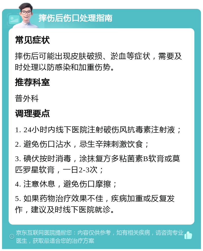 摔伤后伤口处理指南 常见症状 摔伤后可能出现皮肤破损、淤血等症状，需要及时处理以防感染和加重伤势。 推荐科室 普外科 调理要点 1. 24小时内线下医院注射破伤风抗毒素注射液； 2. 避免伤口沾水，忌生辛辣刺激饮食； 3. 碘伏按时消毒，涂抹复方多粘菌素B软膏或莫匹罗星软膏，一日2-3次； 4. 注意休息，避免伤口摩擦； 5. 如果药物治疗效果不佳，疾病加重或反复发作，建议及时线下医院就诊。