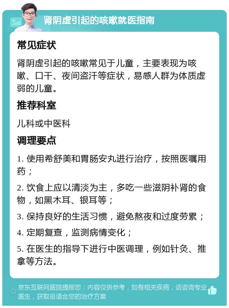 肾阴虚引起的咳嗽就医指南 常见症状 肾阴虚引起的咳嗽常见于儿童，主要表现为咳嗽、口干、夜间盗汗等症状，易感人群为体质虚弱的儿童。 推荐科室 儿科或中医科 调理要点 1. 使用希舒美和胃肠安丸进行治疗，按照医嘱用药； 2. 饮食上应以清淡为主，多吃一些滋阴补肾的食物，如黑木耳、银耳等； 3. 保持良好的生活习惯，避免熬夜和过度劳累； 4. 定期复查，监测病情变化； 5. 在医生的指导下进行中医调理，例如针灸、推拿等方法。