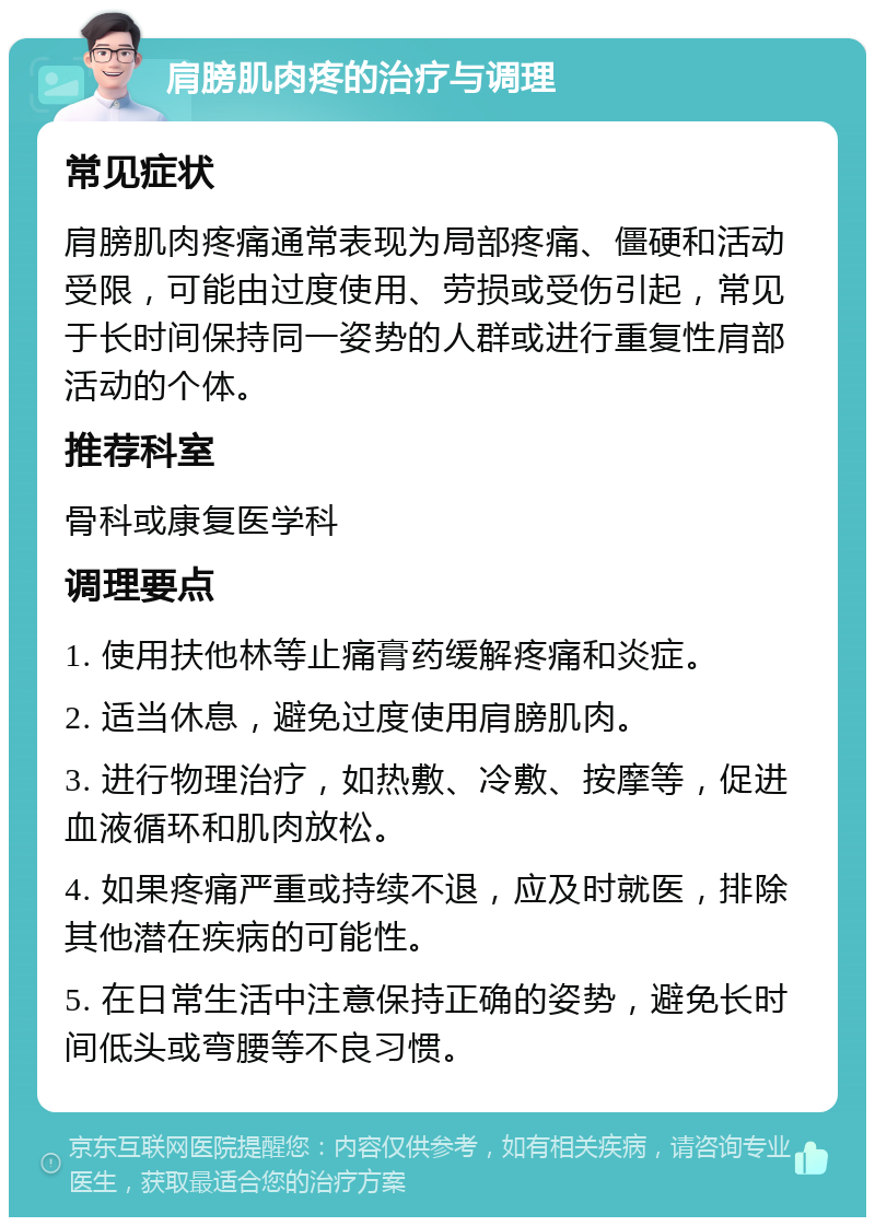 肩膀肌肉疼的治疗与调理 常见症状 肩膀肌肉疼痛通常表现为局部疼痛、僵硬和活动受限，可能由过度使用、劳损或受伤引起，常见于长时间保持同一姿势的人群或进行重复性肩部活动的个体。 推荐科室 骨科或康复医学科 调理要点 1. 使用扶他林等止痛膏药缓解疼痛和炎症。 2. 适当休息，避免过度使用肩膀肌肉。 3. 进行物理治疗，如热敷、冷敷、按摩等，促进血液循环和肌肉放松。 4. 如果疼痛严重或持续不退，应及时就医，排除其他潜在疾病的可能性。 5. 在日常生活中注意保持正确的姿势，避免长时间低头或弯腰等不良习惯。