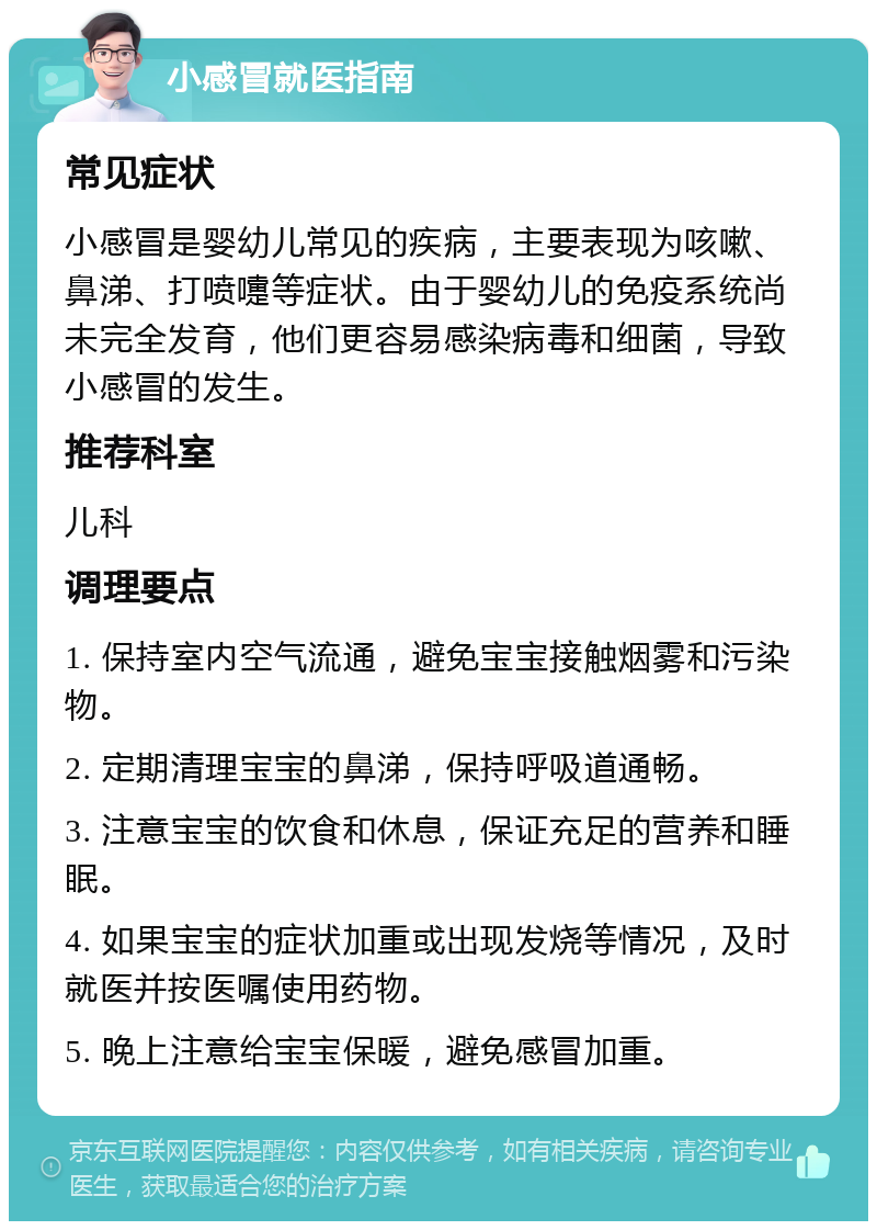 小感冒就医指南 常见症状 小感冒是婴幼儿常见的疾病，主要表现为咳嗽、鼻涕、打喷嚏等症状。由于婴幼儿的免疫系统尚未完全发育，他们更容易感染病毒和细菌，导致小感冒的发生。 推荐科室 儿科 调理要点 1. 保持室内空气流通，避免宝宝接触烟雾和污染物。 2. 定期清理宝宝的鼻涕，保持呼吸道通畅。 3. 注意宝宝的饮食和休息，保证充足的营养和睡眠。 4. 如果宝宝的症状加重或出现发烧等情况，及时就医并按医嘱使用药物。 5. 晚上注意给宝宝保暖，避免感冒加重。