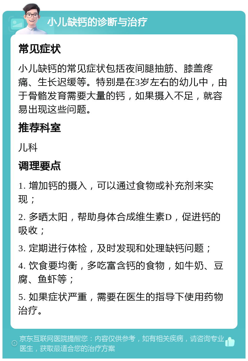 小儿缺钙的诊断与治疗 常见症状 小儿缺钙的常见症状包括夜间腿抽筋、膝盖疼痛、生长迟缓等。特别是在3岁左右的幼儿中，由于骨骼发育需要大量的钙，如果摄入不足，就容易出现这些问题。 推荐科室 儿科 调理要点 1. 增加钙的摄入，可以通过食物或补充剂来实现； 2. 多晒太阳，帮助身体合成维生素D，促进钙的吸收； 3. 定期进行体检，及时发现和处理缺钙问题； 4. 饮食要均衡，多吃富含钙的食物，如牛奶、豆腐、鱼虾等； 5. 如果症状严重，需要在医生的指导下使用药物治疗。