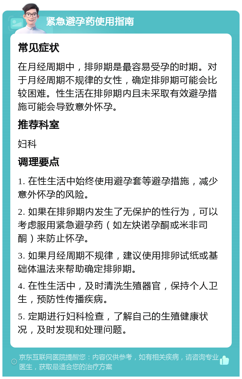 紧急避孕药使用指南 常见症状 在月经周期中，排卵期是最容易受孕的时期。对于月经周期不规律的女性，确定排卵期可能会比较困难。性生活在排卵期内且未采取有效避孕措施可能会导致意外怀孕。 推荐科室 妇科 调理要点 1. 在性生活中始终使用避孕套等避孕措施，减少意外怀孕的风险。 2. 如果在排卵期内发生了无保护的性行为，可以考虑服用紧急避孕药（如左炔诺孕酮或米非司酮）来防止怀孕。 3. 如果月经周期不规律，建议使用排卵试纸或基础体温法来帮助确定排卵期。 4. 在性生活中，及时清洗生殖器官，保持个人卫生，预防性传播疾病。 5. 定期进行妇科检查，了解自己的生殖健康状况，及时发现和处理问题。