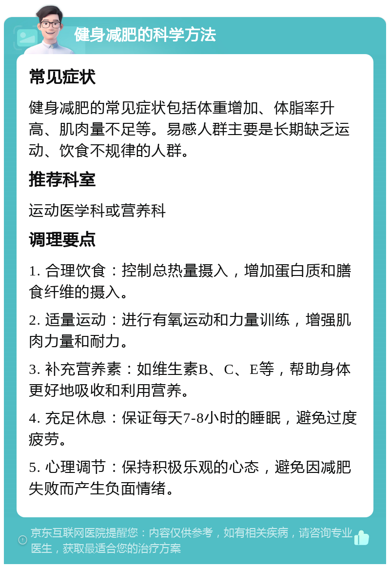 健身减肥的科学方法 常见症状 健身减肥的常见症状包括体重增加、体脂率升高、肌肉量不足等。易感人群主要是长期缺乏运动、饮食不规律的人群。 推荐科室 运动医学科或营养科 调理要点 1. 合理饮食：控制总热量摄入，增加蛋白质和膳食纤维的摄入。 2. 适量运动：进行有氧运动和力量训练，增强肌肉力量和耐力。 3. 补充营养素：如维生素B、C、E等，帮助身体更好地吸收和利用营养。 4. 充足休息：保证每天7-8小时的睡眠，避免过度疲劳。 5. 心理调节：保持积极乐观的心态，避免因减肥失败而产生负面情绪。