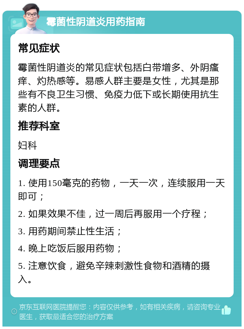 霉菌性阴道炎用药指南 常见症状 霉菌性阴道炎的常见症状包括白带增多、外阴瘙痒、灼热感等。易感人群主要是女性，尤其是那些有不良卫生习惯、免疫力低下或长期使用抗生素的人群。 推荐科室 妇科 调理要点 1. 使用150毫克的药物，一天一次，连续服用一天即可； 2. 如果效果不佳，过一周后再服用一个疗程； 3. 用药期间禁止性生活； 4. 晚上吃饭后服用药物； 5. 注意饮食，避免辛辣刺激性食物和酒精的摄入。