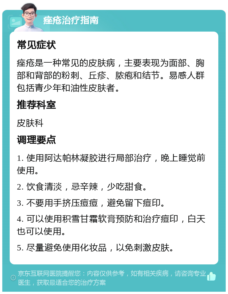 痤疮治疗指南 常见症状 痤疮是一种常见的皮肤病，主要表现为面部、胸部和背部的粉刺、丘疹、脓疱和结节。易感人群包括青少年和油性皮肤者。 推荐科室 皮肤科 调理要点 1. 使用阿达帕林凝胶进行局部治疗，晚上睡觉前使用。 2. 饮食清淡，忌辛辣，少吃甜食。 3. 不要用手挤压痘痘，避免留下痘印。 4. 可以使用积雪甘霜软膏预防和治疗痘印，白天也可以使用。 5. 尽量避免使用化妆品，以免刺激皮肤。