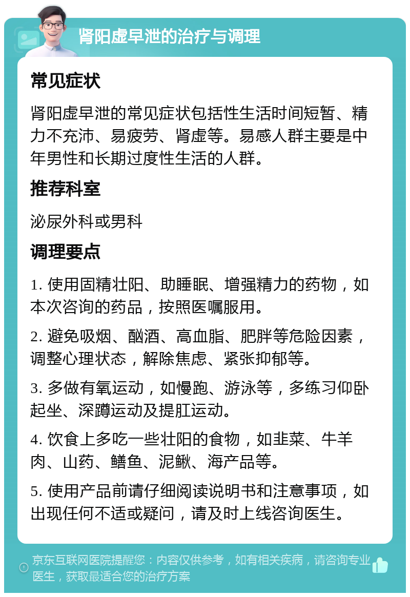 肾阳虚早泄的治疗与调理 常见症状 肾阳虚早泄的常见症状包括性生活时间短暂、精力不充沛、易疲劳、肾虚等。易感人群主要是中年男性和长期过度性生活的人群。 推荐科室 泌尿外科或男科 调理要点 1. 使用固精壮阳、助睡眠、增强精力的药物，如本次咨询的药品，按照医嘱服用。 2. 避免吸烟、酗酒、高血脂、肥胖等危险因素，调整心理状态，解除焦虑、紧张抑郁等。 3. 多做有氧运动，如慢跑、游泳等，多练习仰卧起坐、深蹲运动及提肛运动。 4. 饮食上多吃一些壮阳的食物，如韭菜、牛羊肉、山药、鳝鱼、泥鳅、海产品等。 5. 使用产品前请仔细阅读说明书和注意事项，如出现任何不适或疑问，请及时上线咨询医生。