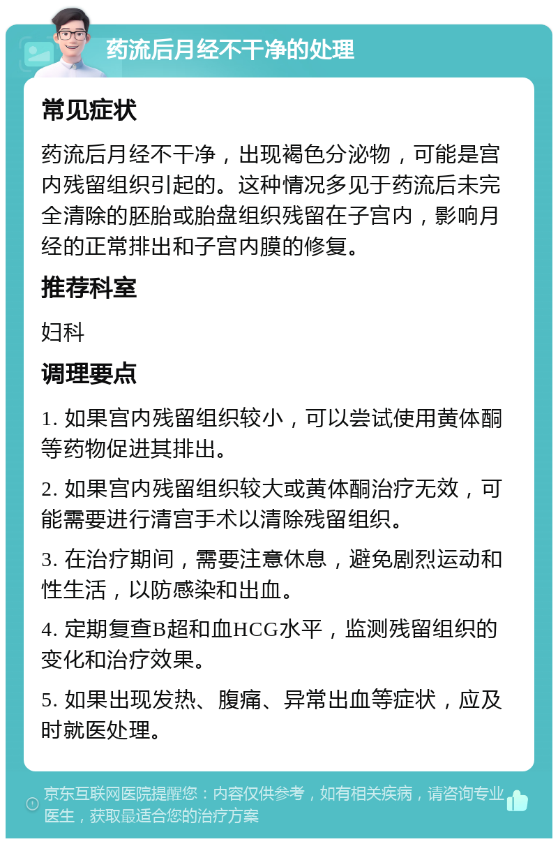 药流后月经不干净的处理 常见症状 药流后月经不干净，出现褐色分泌物，可能是宫内残留组织引起的。这种情况多见于药流后未完全清除的胚胎或胎盘组织残留在子宫内，影响月经的正常排出和子宫内膜的修复。 推荐科室 妇科 调理要点 1. 如果宫内残留组织较小，可以尝试使用黄体酮等药物促进其排出。 2. 如果宫内残留组织较大或黄体酮治疗无效，可能需要进行清宫手术以清除残留组织。 3. 在治疗期间，需要注意休息，避免剧烈运动和性生活，以防感染和出血。 4. 定期复查B超和血HCG水平，监测残留组织的变化和治疗效果。 5. 如果出现发热、腹痛、异常出血等症状，应及时就医处理。