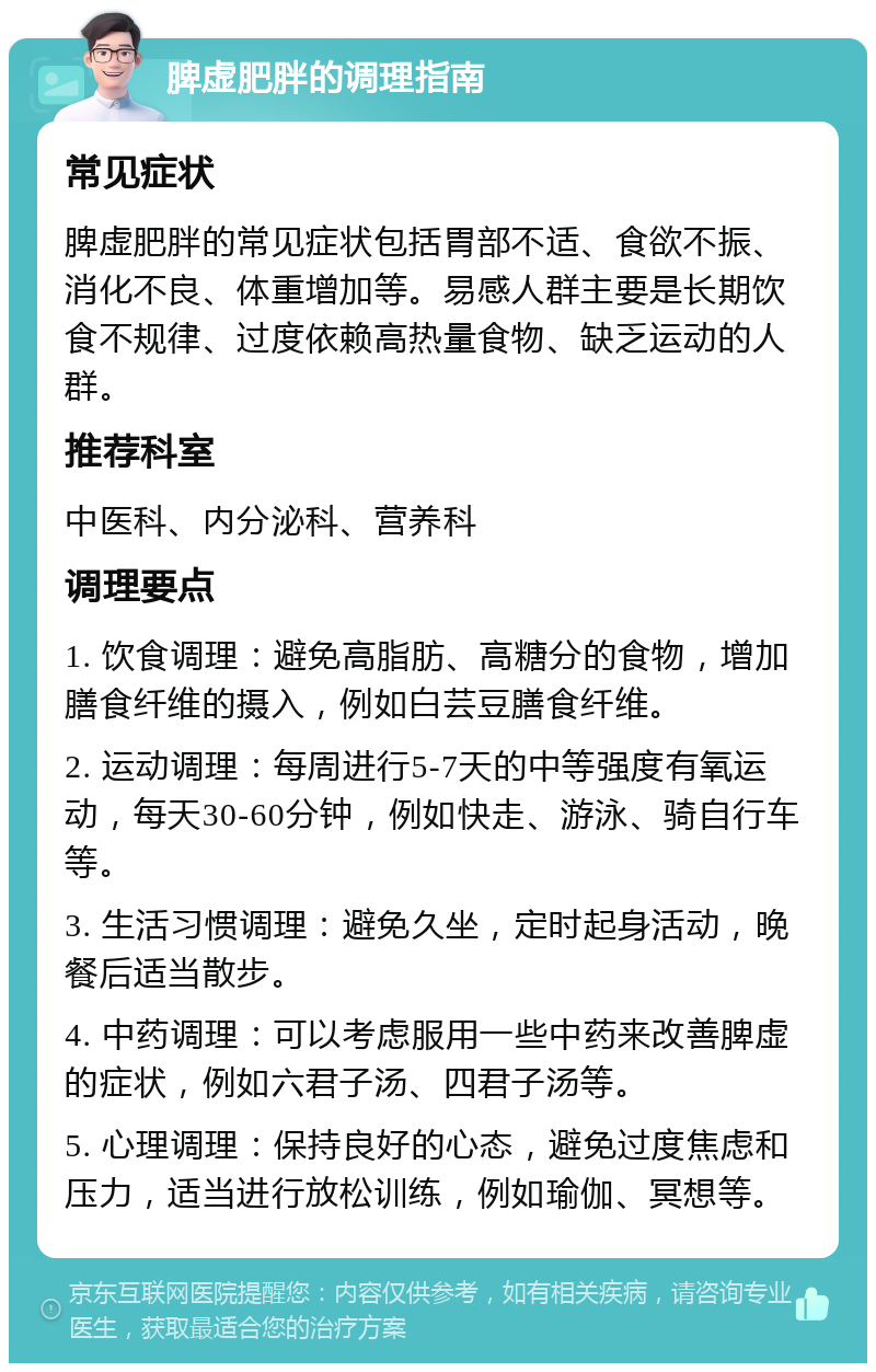 脾虚肥胖的调理指南 常见症状 脾虚肥胖的常见症状包括胃部不适、食欲不振、消化不良、体重增加等。易感人群主要是长期饮食不规律、过度依赖高热量食物、缺乏运动的人群。 推荐科室 中医科、内分泌科、营养科 调理要点 1. 饮食调理：避免高脂肪、高糖分的食物，增加膳食纤维的摄入，例如白芸豆膳食纤维。 2. 运动调理：每周进行5-7天的中等强度有氧运动，每天30-60分钟，例如快走、游泳、骑自行车等。 3. 生活习惯调理：避免久坐，定时起身活动，晚餐后适当散步。 4. 中药调理：可以考虑服用一些中药来改善脾虚的症状，例如六君子汤、四君子汤等。 5. 心理调理：保持良好的心态，避免过度焦虑和压力，适当进行放松训练，例如瑜伽、冥想等。