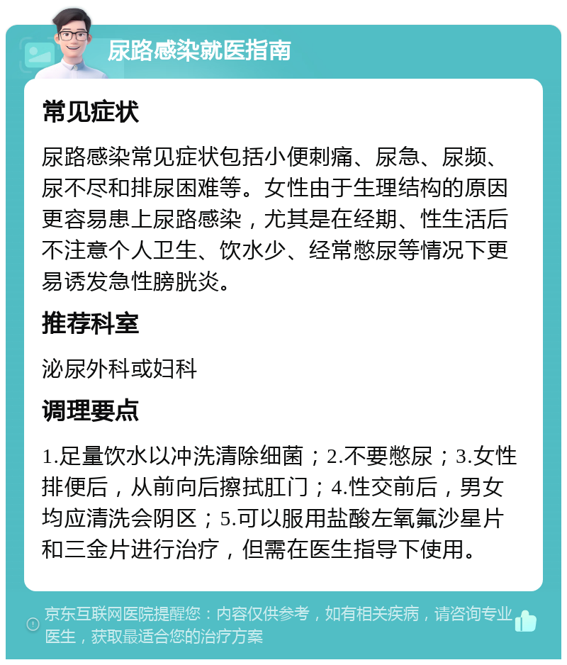 尿路感染就医指南 常见症状 尿路感染常见症状包括小便刺痛、尿急、尿频、尿不尽和排尿困难等。女性由于生理结构的原因更容易患上尿路感染，尤其是在经期、性生活后不注意个人卫生、饮水少、经常憋尿等情况下更易诱发急性膀胱炎。 推荐科室 泌尿外科或妇科 调理要点 1.足量饮水以冲洗清除细菌；2.不要憋尿；3.女性排便后，从前向后擦拭肛门；4.性交前后，男女均应清洗会阴区；5.可以服用盐酸左氧氟沙星片和三金片进行治疗，但需在医生指导下使用。