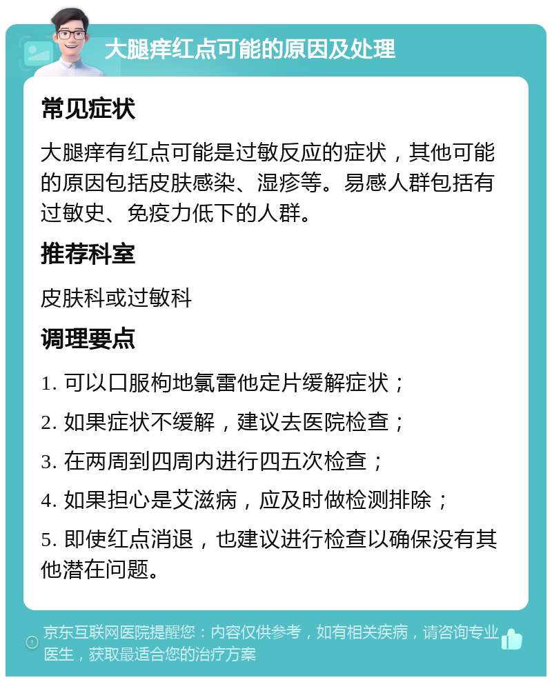 大腿痒红点可能的原因及处理 常见症状 大腿痒有红点可能是过敏反应的症状，其他可能的原因包括皮肤感染、湿疹等。易感人群包括有过敏史、免疫力低下的人群。 推荐科室 皮肤科或过敏科 调理要点 1. 可以口服枸地氯雷他定片缓解症状； 2. 如果症状不缓解，建议去医院检查； 3. 在两周到四周内进行四五次检查； 4. 如果担心是艾滋病，应及时做检测排除； 5. 即使红点消退，也建议进行检查以确保没有其他潜在问题。