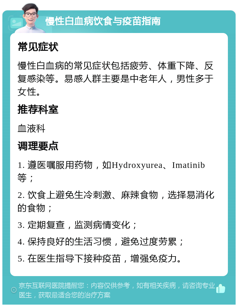 慢性白血病饮食与疫苗指南 常见症状 慢性白血病的常见症状包括疲劳、体重下降、反复感染等。易感人群主要是中老年人，男性多于女性。 推荐科室 血液科 调理要点 1. 遵医嘱服用药物，如Hydroxyurea、Imatinib等； 2. 饮食上避免生冷刺激、麻辣食物，选择易消化的食物； 3. 定期复查，监测病情变化； 4. 保持良好的生活习惯，避免过度劳累； 5. 在医生指导下接种疫苗，增强免疫力。