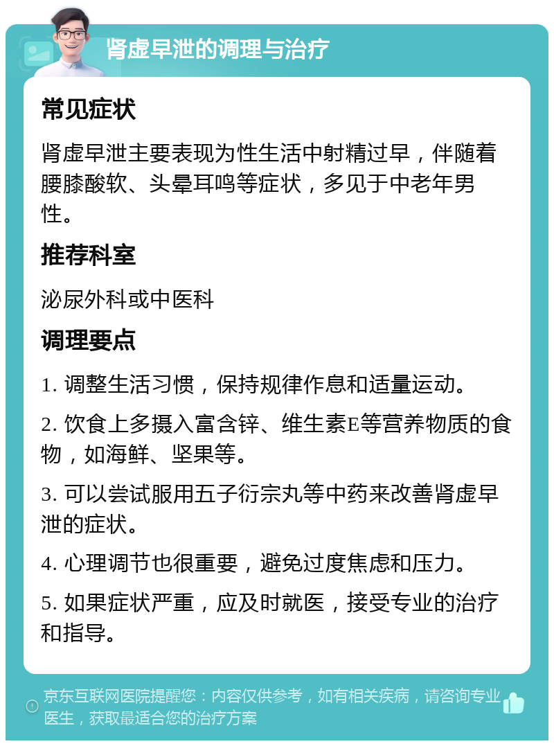 肾虚早泄的调理与治疗 常见症状 肾虚早泄主要表现为性生活中射精过早，伴随着腰膝酸软、头晕耳鸣等症状，多见于中老年男性。 推荐科室 泌尿外科或中医科 调理要点 1. 调整生活习惯，保持规律作息和适量运动。 2. 饮食上多摄入富含锌、维生素E等营养物质的食物，如海鲜、坚果等。 3. 可以尝试服用五子衍宗丸等中药来改善肾虚早泄的症状。 4. 心理调节也很重要，避免过度焦虑和压力。 5. 如果症状严重，应及时就医，接受专业的治疗和指导。