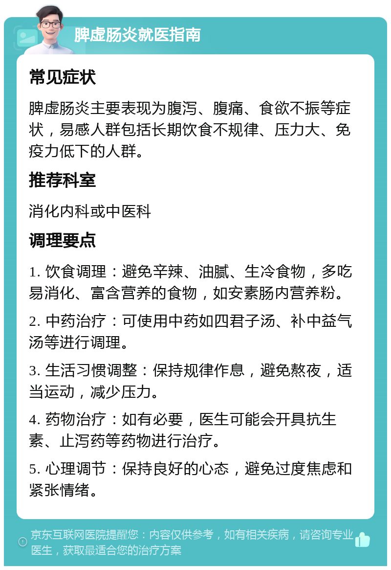 脾虚肠炎就医指南 常见症状 脾虚肠炎主要表现为腹泻、腹痛、食欲不振等症状，易感人群包括长期饮食不规律、压力大、免疫力低下的人群。 推荐科室 消化内科或中医科 调理要点 1. 饮食调理：避免辛辣、油腻、生冷食物，多吃易消化、富含营养的食物，如安素肠内营养粉。 2. 中药治疗：可使用中药如四君子汤、补中益气汤等进行调理。 3. 生活习惯调整：保持规律作息，避免熬夜，适当运动，减少压力。 4. 药物治疗：如有必要，医生可能会开具抗生素、止泻药等药物进行治疗。 5. 心理调节：保持良好的心态，避免过度焦虑和紧张情绪。