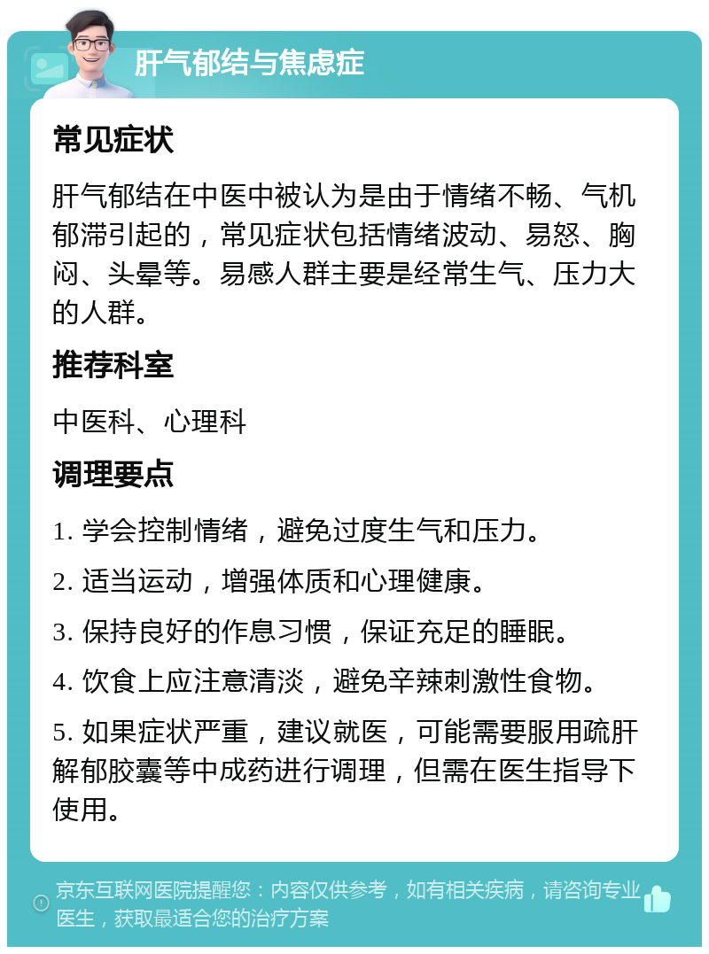 肝气郁结与焦虑症 常见症状 肝气郁结在中医中被认为是由于情绪不畅、气机郁滞引起的，常见症状包括情绪波动、易怒、胸闷、头晕等。易感人群主要是经常生气、压力大的人群。 推荐科室 中医科、心理科 调理要点 1. 学会控制情绪，避免过度生气和压力。 2. 适当运动，增强体质和心理健康。 3. 保持良好的作息习惯，保证充足的睡眠。 4. 饮食上应注意清淡，避免辛辣刺激性食物。 5. 如果症状严重，建议就医，可能需要服用疏肝解郁胶囊等中成药进行调理，但需在医生指导下使用。