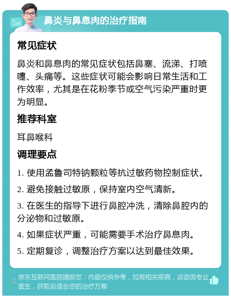 鼻炎与鼻息肉的治疗指南 常见症状 鼻炎和鼻息肉的常见症状包括鼻塞、流涕、打喷嚏、头痛等。这些症状可能会影响日常生活和工作效率，尤其是在花粉季节或空气污染严重时更为明显。 推荐科室 耳鼻喉科 调理要点 1. 使用孟鲁司特钠颗粒等抗过敏药物控制症状。 2. 避免接触过敏原，保持室内空气清新。 3. 在医生的指导下进行鼻腔冲洗，清除鼻腔内的分泌物和过敏原。 4. 如果症状严重，可能需要手术治疗鼻息肉。 5. 定期复诊，调整治疗方案以达到最佳效果。