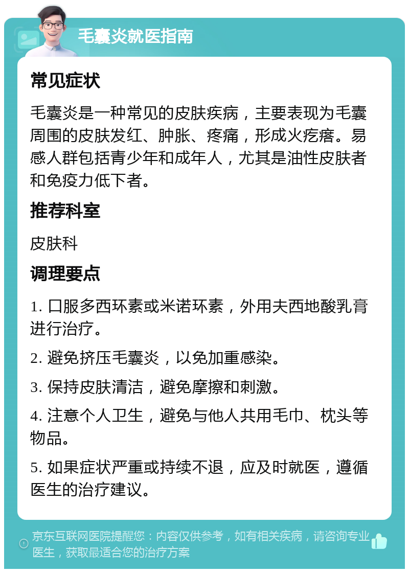 毛囊炎就医指南 常见症状 毛囊炎是一种常见的皮肤疾病，主要表现为毛囊周围的皮肤发红、肿胀、疼痛，形成火疙瘩。易感人群包括青少年和成年人，尤其是油性皮肤者和免疫力低下者。 推荐科室 皮肤科 调理要点 1. 口服多西环素或米诺环素，外用夫西地酸乳膏进行治疗。 2. 避免挤压毛囊炎，以免加重感染。 3. 保持皮肤清洁，避免摩擦和刺激。 4. 注意个人卫生，避免与他人共用毛巾、枕头等物品。 5. 如果症状严重或持续不退，应及时就医，遵循医生的治疗建议。