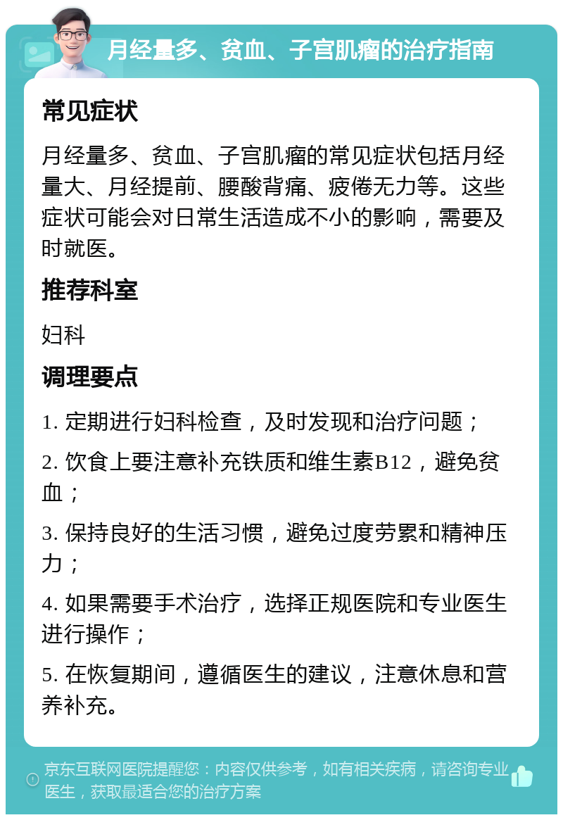 月经量多、贫血、子宫肌瘤的治疗指南 常见症状 月经量多、贫血、子宫肌瘤的常见症状包括月经量大、月经提前、腰酸背痛、疲倦无力等。这些症状可能会对日常生活造成不小的影响，需要及时就医。 推荐科室 妇科 调理要点 1. 定期进行妇科检查，及时发现和治疗问题； 2. 饮食上要注意补充铁质和维生素B12，避免贫血； 3. 保持良好的生活习惯，避免过度劳累和精神压力； 4. 如果需要手术治疗，选择正规医院和专业医生进行操作； 5. 在恢复期间，遵循医生的建议，注意休息和营养补充。