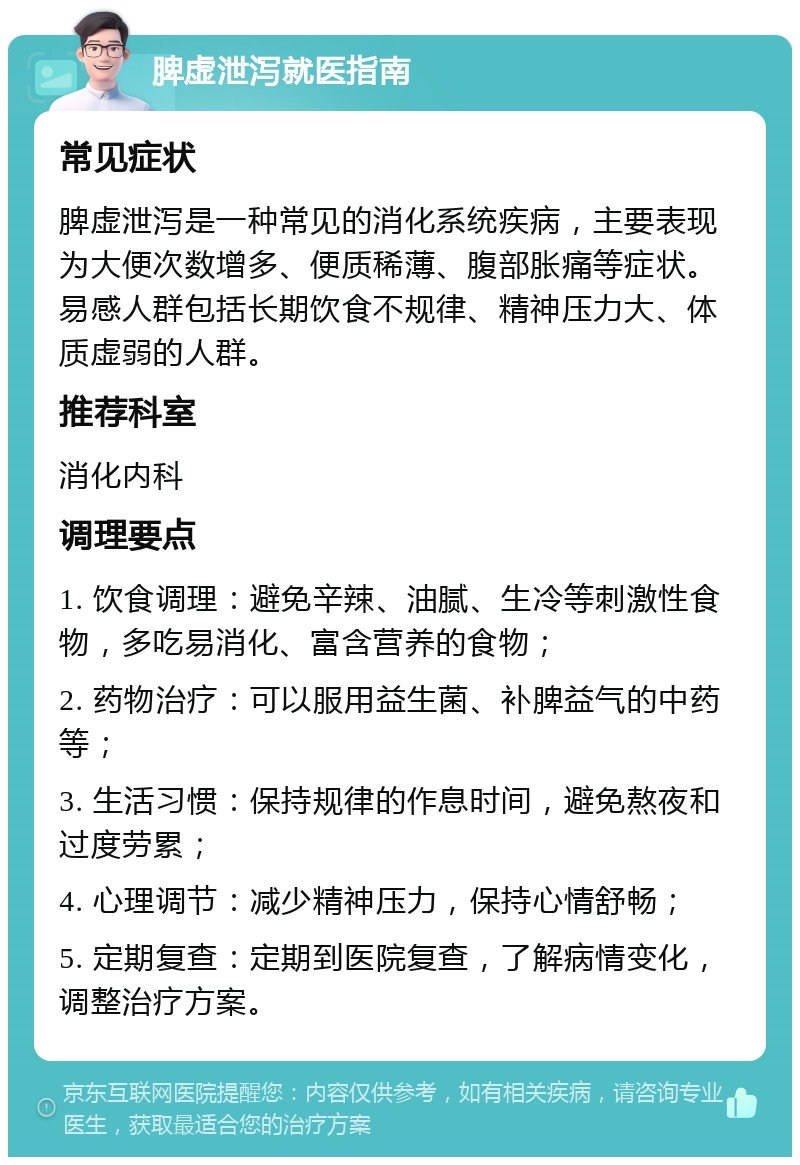 脾虚泄泻就医指南 常见症状 脾虚泄泻是一种常见的消化系统疾病，主要表现为大便次数增多、便质稀薄、腹部胀痛等症状。易感人群包括长期饮食不规律、精神压力大、体质虚弱的人群。 推荐科室 消化内科 调理要点 1. 饮食调理：避免辛辣、油腻、生冷等刺激性食物，多吃易消化、富含营养的食物； 2. 药物治疗：可以服用益生菌、补脾益气的中药等； 3. 生活习惯：保持规律的作息时间，避免熬夜和过度劳累； 4. 心理调节：减少精神压力，保持心情舒畅； 5. 定期复查：定期到医院复查，了解病情变化，调整治疗方案。