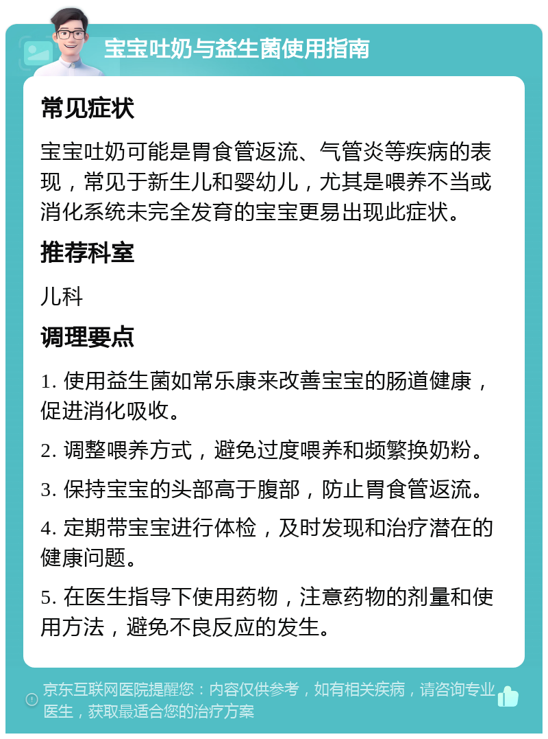 宝宝吐奶与益生菌使用指南 常见症状 宝宝吐奶可能是胃食管返流、气管炎等疾病的表现，常见于新生儿和婴幼儿，尤其是喂养不当或消化系统未完全发育的宝宝更易出现此症状。 推荐科室 儿科 调理要点 1. 使用益生菌如常乐康来改善宝宝的肠道健康，促进消化吸收。 2. 调整喂养方式，避免过度喂养和频繁换奶粉。 3. 保持宝宝的头部高于腹部，防止胃食管返流。 4. 定期带宝宝进行体检，及时发现和治疗潜在的健康问题。 5. 在医生指导下使用药物，注意药物的剂量和使用方法，避免不良反应的发生。