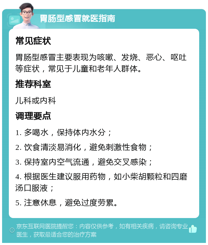 胃肠型感冒就医指南 常见症状 胃肠型感冒主要表现为咳嗽、发烧、恶心、呕吐等症状，常见于儿童和老年人群体。 推荐科室 儿科或内科 调理要点 1. 多喝水，保持体内水分； 2. 饮食清淡易消化，避免刺激性食物； 3. 保持室内空气流通，避免交叉感染； 4. 根据医生建议服用药物，如小柴胡颗粒和四磨汤口服液； 5. 注意休息，避免过度劳累。