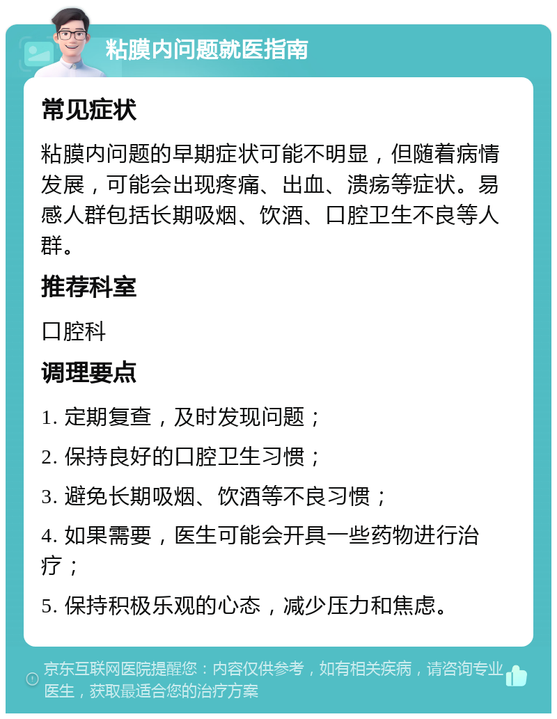 粘膜内问题就医指南 常见症状 粘膜内问题的早期症状可能不明显，但随着病情发展，可能会出现疼痛、出血、溃疡等症状。易感人群包括长期吸烟、饮酒、口腔卫生不良等人群。 推荐科室 口腔科 调理要点 1. 定期复查，及时发现问题； 2. 保持良好的口腔卫生习惯； 3. 避免长期吸烟、饮酒等不良习惯； 4. 如果需要，医生可能会开具一些药物进行治疗； 5. 保持积极乐观的心态，减少压力和焦虑。