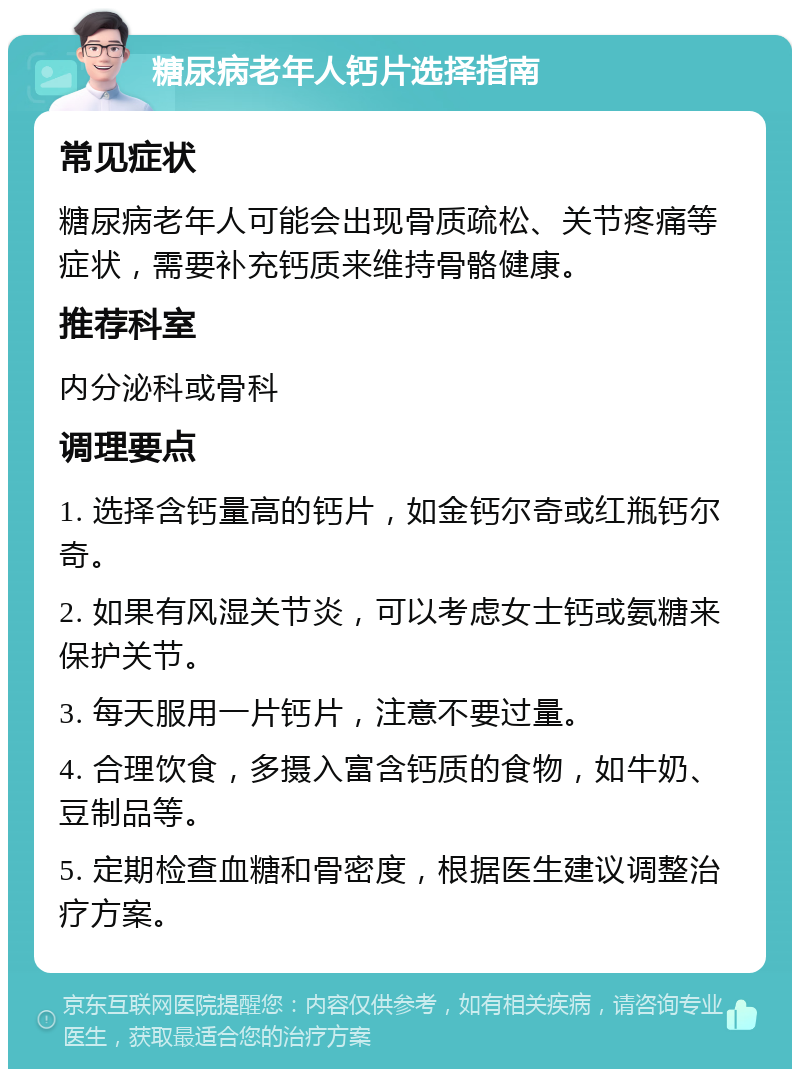 糖尿病老年人钙片选择指南 常见症状 糖尿病老年人可能会出现骨质疏松、关节疼痛等症状，需要补充钙质来维持骨骼健康。 推荐科室 内分泌科或骨科 调理要点 1. 选择含钙量高的钙片，如金钙尔奇或红瓶钙尔奇。 2. 如果有风湿关节炎，可以考虑女士钙或氨糖来保护关节。 3. 每天服用一片钙片，注意不要过量。 4. 合理饮食，多摄入富含钙质的食物，如牛奶、豆制品等。 5. 定期检查血糖和骨密度，根据医生建议调整治疗方案。