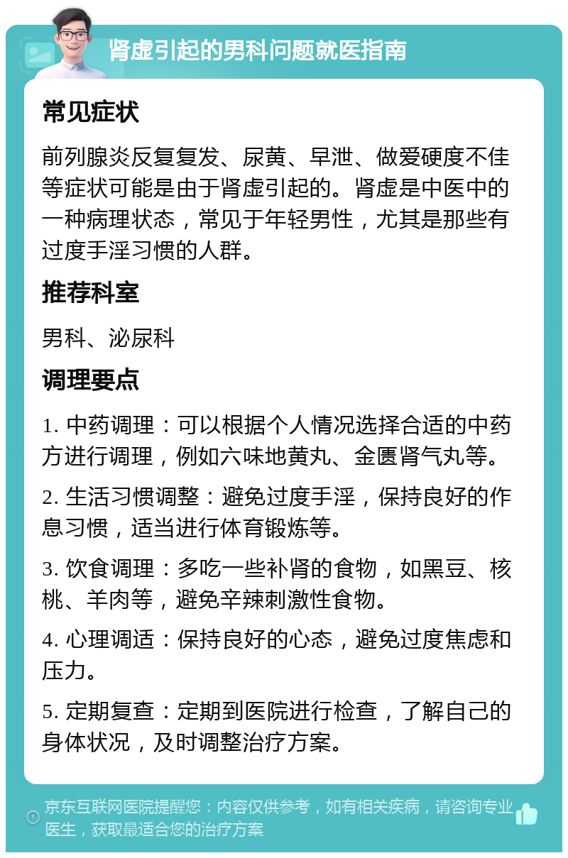 肾虚引起的男科问题就医指南 常见症状 前列腺炎反复复发、尿黄、早泄、做爱硬度不佳等症状可能是由于肾虚引起的。肾虚是中医中的一种病理状态，常见于年轻男性，尤其是那些有过度手淫习惯的人群。 推荐科室 男科、泌尿科 调理要点 1. 中药调理：可以根据个人情况选择合适的中药方进行调理，例如六味地黄丸、金匮肾气丸等。 2. 生活习惯调整：避免过度手淫，保持良好的作息习惯，适当进行体育锻炼等。 3. 饮食调理：多吃一些补肾的食物，如黑豆、核桃、羊肉等，避免辛辣刺激性食物。 4. 心理调适：保持良好的心态，避免过度焦虑和压力。 5. 定期复查：定期到医院进行检查，了解自己的身体状况，及时调整治疗方案。