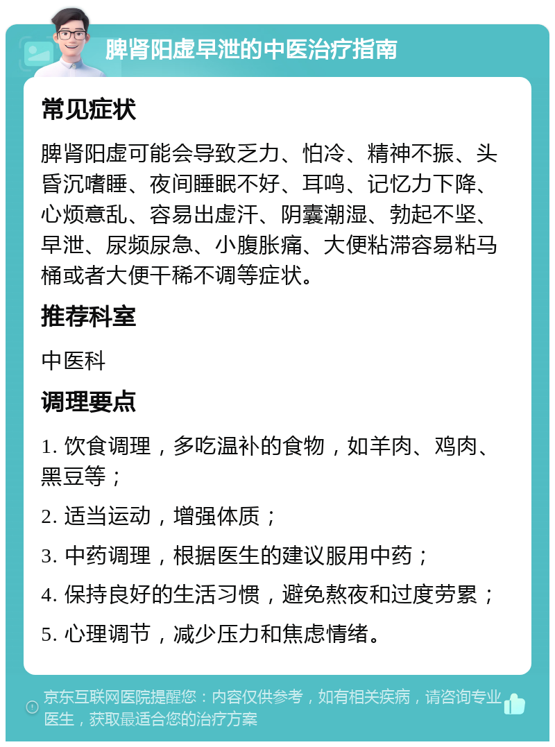 脾肾阳虚早泄的中医治疗指南 常见症状 脾肾阳虚可能会导致乏力、怕冷、精神不振、头昏沉嗜睡、夜间睡眠不好、耳鸣、记忆力下降、心烦意乱、容易出虚汗、阴囊潮湿、勃起不坚、早泄、尿频尿急、小腹胀痛、大便粘滞容易粘马桶或者大便干稀不调等症状。 推荐科室 中医科 调理要点 1. 饮食调理，多吃温补的食物，如羊肉、鸡肉、黑豆等； 2. 适当运动，增强体质； 3. 中药调理，根据医生的建议服用中药； 4. 保持良好的生活习惯，避免熬夜和过度劳累； 5. 心理调节，减少压力和焦虑情绪。