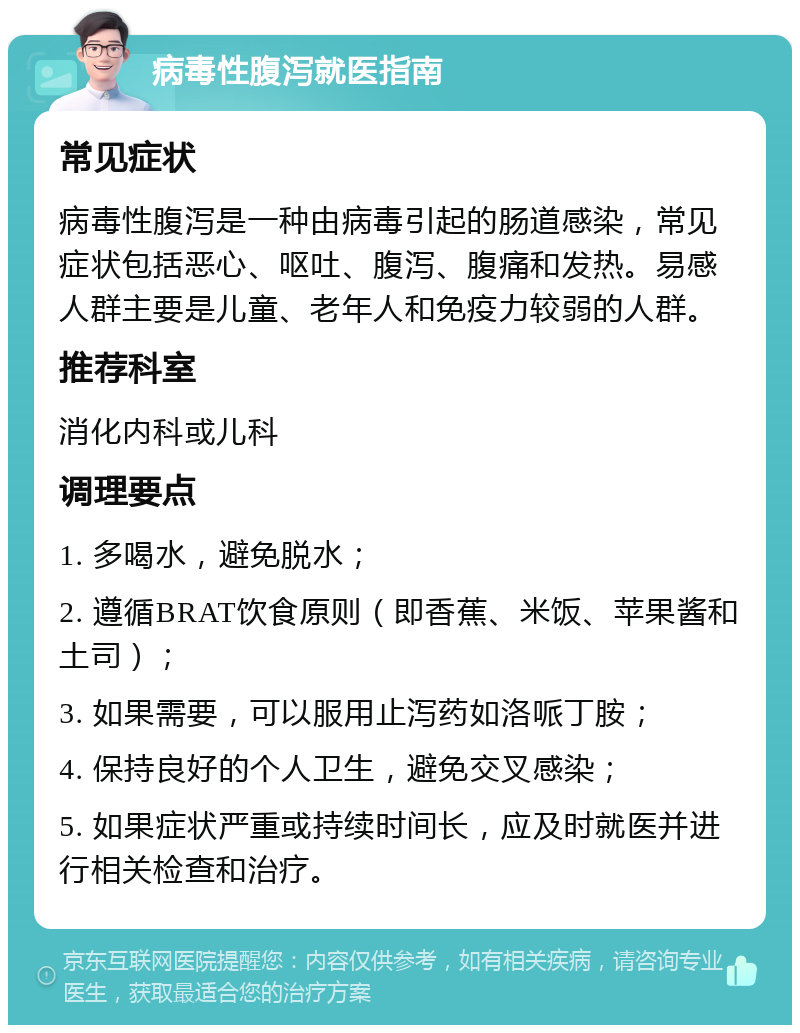 病毒性腹泻就医指南 常见症状 病毒性腹泻是一种由病毒引起的肠道感染，常见症状包括恶心、呕吐、腹泻、腹痛和发热。易感人群主要是儿童、老年人和免疫力较弱的人群。 推荐科室 消化内科或儿科 调理要点 1. 多喝水，避免脱水； 2. 遵循BRAT饮食原则（即香蕉、米饭、苹果酱和土司）； 3. 如果需要，可以服用止泻药如洛哌丁胺； 4. 保持良好的个人卫生，避免交叉感染； 5. 如果症状严重或持续时间长，应及时就医并进行相关检查和治疗。