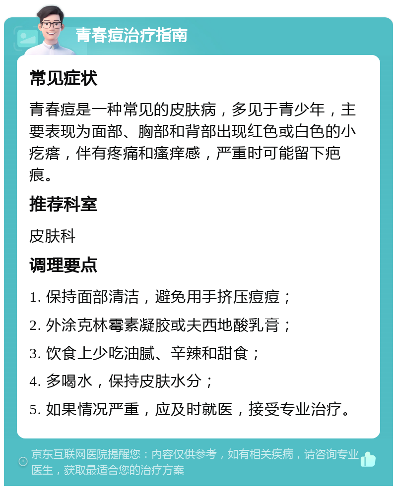 青春痘治疗指南 常见症状 青春痘是一种常见的皮肤病，多见于青少年，主要表现为面部、胸部和背部出现红色或白色的小疙瘩，伴有疼痛和瘙痒感，严重时可能留下疤痕。 推荐科室 皮肤科 调理要点 1. 保持面部清洁，避免用手挤压痘痘； 2. 外涂克林霉素凝胶或夫西地酸乳膏； 3. 饮食上少吃油腻、辛辣和甜食； 4. 多喝水，保持皮肤水分； 5. 如果情况严重，应及时就医，接受专业治疗。