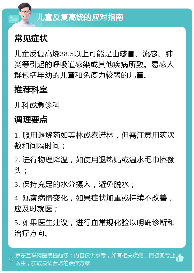 儿童反复高烧的应对指南 常见症状 儿童反复高烧38.5以上可能是由感冒、流感、肺炎等引起的呼吸道感染或其他疾病所致。易感人群包括年幼的儿童和免疫力较弱的儿童。 推荐科室 儿科或急诊科 调理要点 1. 服用退烧药如美林或泰诺林，但需注意用药次数和间隔时间； 2. 进行物理降温，如使用退热贴或温水毛巾擦额头； 3. 保持充足的水分摄入，避免脱水； 4. 观察病情变化，如果症状加重或持续不改善，应及时就医； 5. 如果医生建议，进行血常规化验以明确诊断和治疗方向。