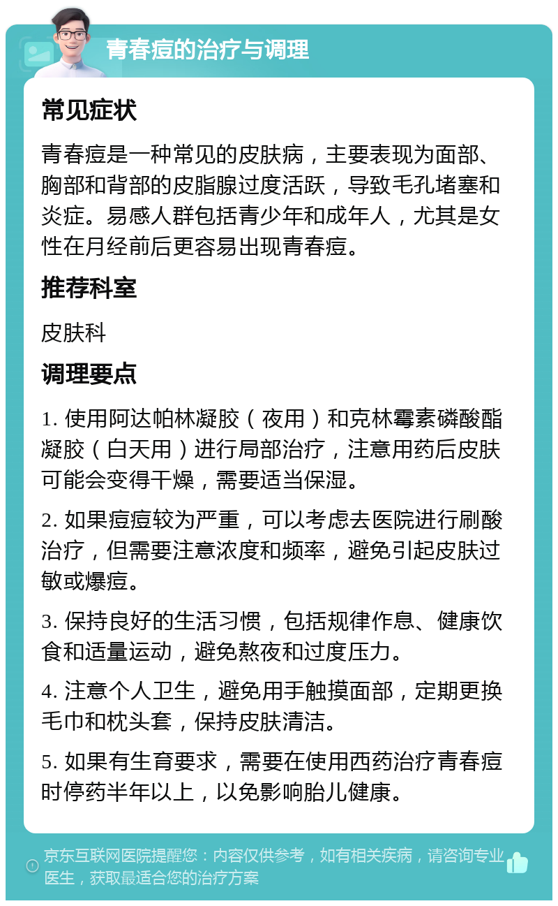 青春痘的治疗与调理 常见症状 青春痘是一种常见的皮肤病，主要表现为面部、胸部和背部的皮脂腺过度活跃，导致毛孔堵塞和炎症。易感人群包括青少年和成年人，尤其是女性在月经前后更容易出现青春痘。 推荐科室 皮肤科 调理要点 1. 使用阿达帕林凝胶（夜用）和克林霉素磷酸酯凝胶（白天用）进行局部治疗，注意用药后皮肤可能会变得干燥，需要适当保湿。 2. 如果痘痘较为严重，可以考虑去医院进行刷酸治疗，但需要注意浓度和频率，避免引起皮肤过敏或爆痘。 3. 保持良好的生活习惯，包括规律作息、健康饮食和适量运动，避免熬夜和过度压力。 4. 注意个人卫生，避免用手触摸面部，定期更换毛巾和枕头套，保持皮肤清洁。 5. 如果有生育要求，需要在使用西药治疗青春痘时停药半年以上，以免影响胎儿健康。