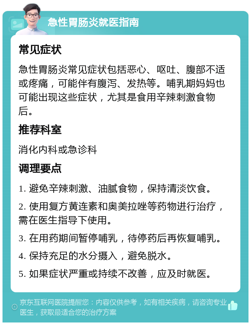 急性胃肠炎就医指南 常见症状 急性胃肠炎常见症状包括恶心、呕吐、腹部不适或疼痛，可能伴有腹泻、发热等。哺乳期妈妈也可能出现这些症状，尤其是食用辛辣刺激食物后。 推荐科室 消化内科或急诊科 调理要点 1. 避免辛辣刺激、油腻食物，保持清淡饮食。 2. 使用复方黄连素和奥美拉唑等药物进行治疗，需在医生指导下使用。 3. 在用药期间暂停哺乳，待停药后再恢复哺乳。 4. 保持充足的水分摄入，避免脱水。 5. 如果症状严重或持续不改善，应及时就医。