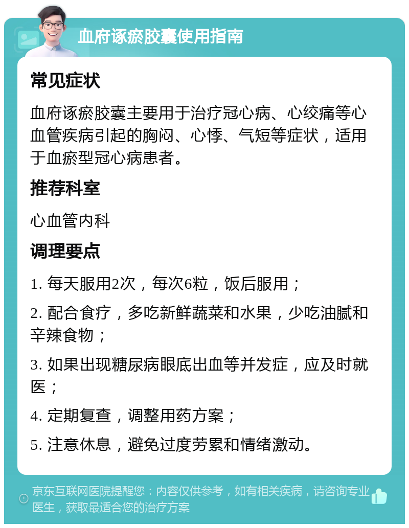 血府诼瘀胶囊使用指南 常见症状 血府诼瘀胶囊主要用于治疗冠心病、心绞痛等心血管疾病引起的胸闷、心悸、气短等症状，适用于血瘀型冠心病患者。 推荐科室 心血管内科 调理要点 1. 每天服用2次，每次6粒，饭后服用； 2. 配合食疗，多吃新鲜蔬菜和水果，少吃油腻和辛辣食物； 3. 如果出现糖尿病眼底出血等并发症，应及时就医； 4. 定期复查，调整用药方案； 5. 注意休息，避免过度劳累和情绪激动。