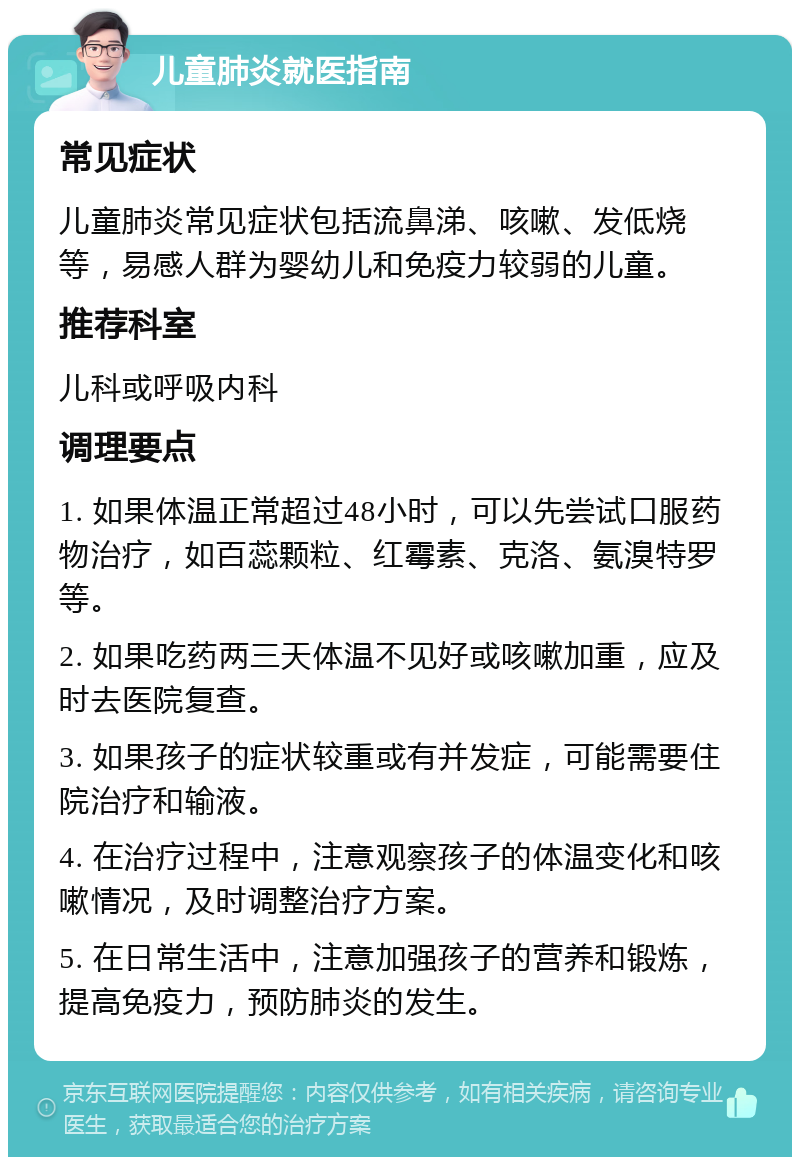 儿童肺炎就医指南 常见症状 儿童肺炎常见症状包括流鼻涕、咳嗽、发低烧等，易感人群为婴幼儿和免疫力较弱的儿童。 推荐科室 儿科或呼吸内科 调理要点 1. 如果体温正常超过48小时，可以先尝试口服药物治疗，如百蕊颗粒、红霉素、克洛、氨溴特罗等。 2. 如果吃药两三天体温不见好或咳嗽加重，应及时去医院复查。 3. 如果孩子的症状较重或有并发症，可能需要住院治疗和输液。 4. 在治疗过程中，注意观察孩子的体温变化和咳嗽情况，及时调整治疗方案。 5. 在日常生活中，注意加强孩子的营养和锻炼，提高免疫力，预防肺炎的发生。