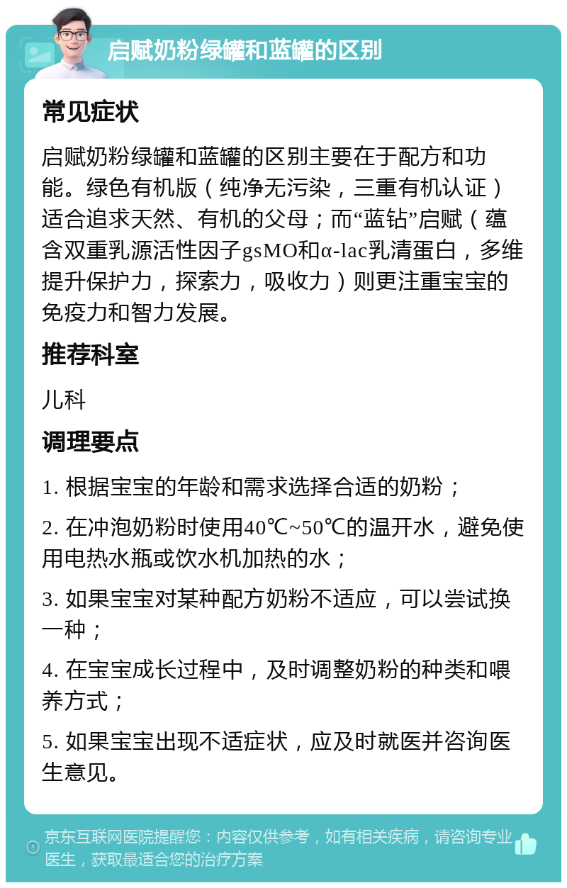 启赋奶粉绿罐和蓝罐的区别 常见症状 启赋奶粉绿罐和蓝罐的区别主要在于配方和功能。绿色有机版（纯净无污染，三重有机认证）适合追求天然、有机的父母；而“蓝钻”启赋（蕴含双重乳源活性因子gsMO和α-lac乳清蛋白，多维提升保护力，探索力，吸收力）则更注重宝宝的免疫力和智力发展。 推荐科室 儿科 调理要点 1. 根据宝宝的年龄和需求选择合适的奶粉； 2. 在冲泡奶粉时使用40℃~50℃的温开水，避免使用电热水瓶或饮水机加热的水； 3. 如果宝宝对某种配方奶粉不适应，可以尝试换一种； 4. 在宝宝成长过程中，及时调整奶粉的种类和喂养方式； 5. 如果宝宝出现不适症状，应及时就医并咨询医生意见。