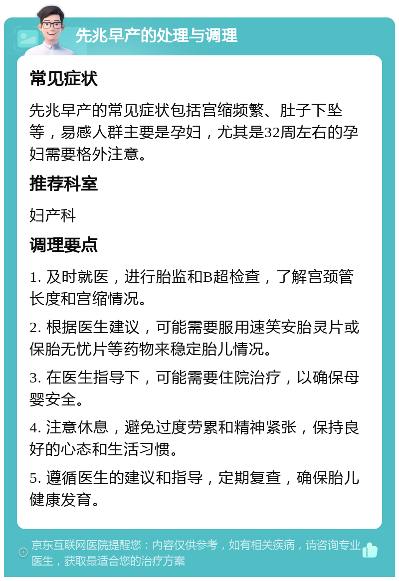 先兆早产的处理与调理 常见症状 先兆早产的常见症状包括宫缩频繁、肚子下坠等，易感人群主要是孕妇，尤其是32周左右的孕妇需要格外注意。 推荐科室 妇产科 调理要点 1. 及时就医，进行胎监和B超检查，了解宫颈管长度和宫缩情况。 2. 根据医生建议，可能需要服用速笑安胎灵片或保胎无忧片等药物来稳定胎儿情况。 3. 在医生指导下，可能需要住院治疗，以确保母婴安全。 4. 注意休息，避免过度劳累和精神紧张，保持良好的心态和生活习惯。 5. 遵循医生的建议和指导，定期复查，确保胎儿健康发育。