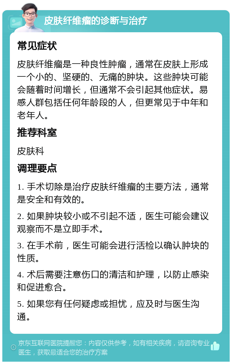 皮肤纤维瘤的诊断与治疗 常见症状 皮肤纤维瘤是一种良性肿瘤，通常在皮肤上形成一个小的、坚硬的、无痛的肿块。这些肿块可能会随着时间增长，但通常不会引起其他症状。易感人群包括任何年龄段的人，但更常见于中年和老年人。 推荐科室 皮肤科 调理要点 1. 手术切除是治疗皮肤纤维瘤的主要方法，通常是安全和有效的。 2. 如果肿块较小或不引起不适，医生可能会建议观察而不是立即手术。 3. 在手术前，医生可能会进行活检以确认肿块的性质。 4. 术后需要注意伤口的清洁和护理，以防止感染和促进愈合。 5. 如果您有任何疑虑或担忧，应及时与医生沟通。