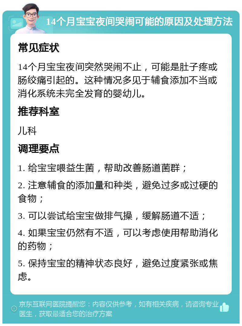 14个月宝宝夜间哭闹可能的原因及处理方法 常见症状 14个月宝宝夜间突然哭闹不止，可能是肚子疼或肠绞痛引起的。这种情况多见于辅食添加不当或消化系统未完全发育的婴幼儿。 推荐科室 儿科 调理要点 1. 给宝宝喂益生菌，帮助改善肠道菌群； 2. 注意辅食的添加量和种类，避免过多或过硬的食物； 3. 可以尝试给宝宝做排气操，缓解肠道不适； 4. 如果宝宝仍然有不适，可以考虑使用帮助消化的药物； 5. 保持宝宝的精神状态良好，避免过度紧张或焦虑。