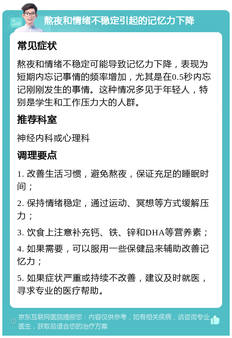 熬夜和情绪不稳定引起的记忆力下降 常见症状 熬夜和情绪不稳定可能导致记忆力下降，表现为短期内忘记事情的频率增加，尤其是在0.5秒内忘记刚刚发生的事情。这种情况多见于年轻人，特别是学生和工作压力大的人群。 推荐科室 神经内科或心理科 调理要点 1. 改善生活习惯，避免熬夜，保证充足的睡眠时间； 2. 保持情绪稳定，通过运动、冥想等方式缓解压力； 3. 饮食上注意补充钙、铁、锌和DHA等营养素； 4. 如果需要，可以服用一些保健品来辅助改善记忆力； 5. 如果症状严重或持续不改善，建议及时就医，寻求专业的医疗帮助。