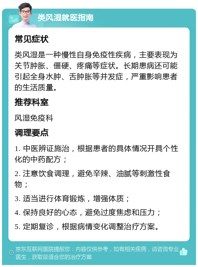 类风湿就医指南 常见症状 类风湿是一种慢性自身免疫性疾病，主要表现为关节肿胀、僵硬、疼痛等症状。长期患病还可能引起全身水肿、舌肿胀等并发症，严重影响患者的生活质量。 推荐科室 风湿免疫科 调理要点 1. 中医辨证施治，根据患者的具体情况开具个性化的中药配方； 2. 注意饮食调理，避免辛辣、油腻等刺激性食物； 3. 适当进行体育锻炼，增强体质； 4. 保持良好的心态，避免过度焦虑和压力； 5. 定期复诊，根据病情变化调整治疗方案。