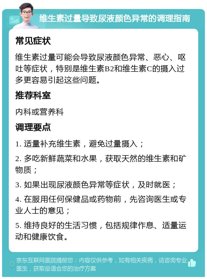 维生素过量导致尿液颜色异常的调理指南 常见症状 维生素过量可能会导致尿液颜色异常、恶心、呕吐等症状，特别是维生素B2和维生素C的摄入过多更容易引起这些问题。 推荐科室 内科或营养科 调理要点 1. 适量补充维生素，避免过量摄入； 2. 多吃新鲜蔬菜和水果，获取天然的维生素和矿物质； 3. 如果出现尿液颜色异常等症状，及时就医； 4. 在服用任何保健品或药物前，先咨询医生或专业人士的意见； 5. 维持良好的生活习惯，包括规律作息、适量运动和健康饮食。