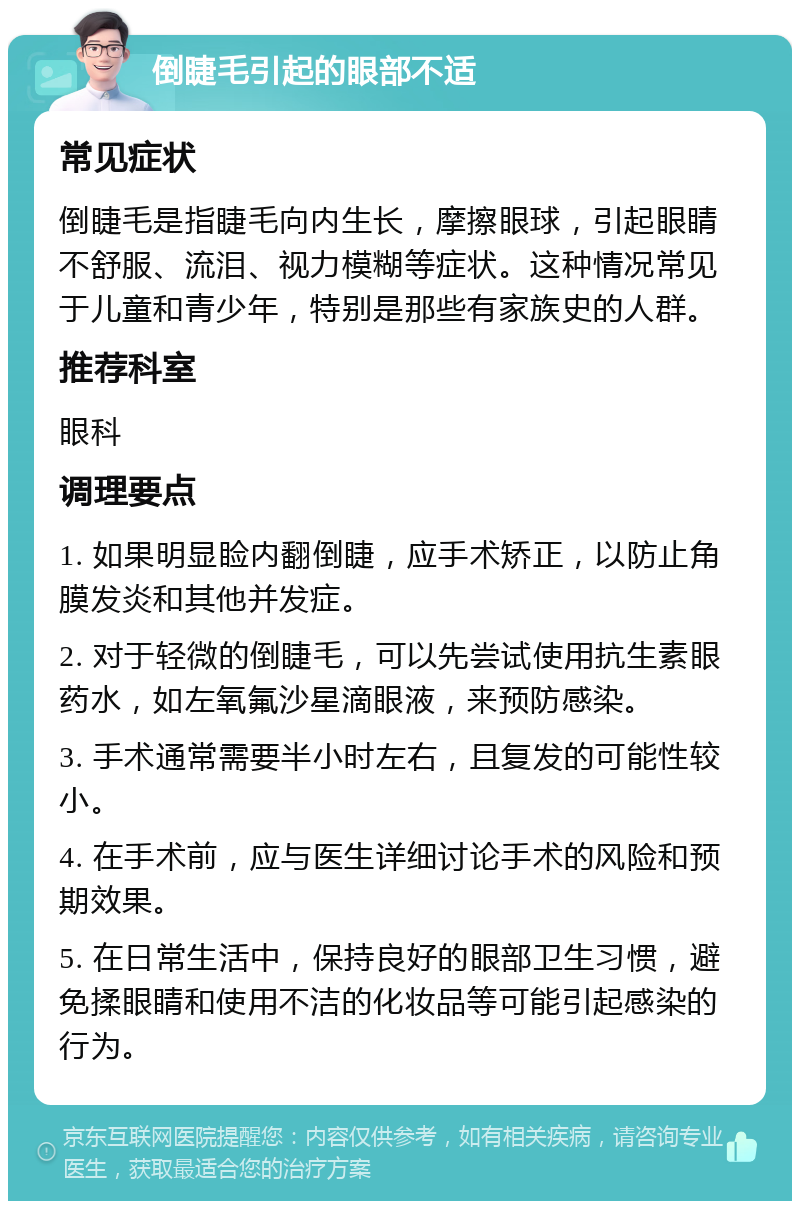 倒睫毛引起的眼部不适 常见症状 倒睫毛是指睫毛向内生长，摩擦眼球，引起眼睛不舒服、流泪、视力模糊等症状。这种情况常见于儿童和青少年，特别是那些有家族史的人群。 推荐科室 眼科 调理要点 1. 如果明显睑内翻倒睫，应手术矫正，以防止角膜发炎和其他并发症。 2. 对于轻微的倒睫毛，可以先尝试使用抗生素眼药水，如左氧氟沙星滴眼液，来预防感染。 3. 手术通常需要半小时左右，且复发的可能性较小。 4. 在手术前，应与医生详细讨论手术的风险和预期效果。 5. 在日常生活中，保持良好的眼部卫生习惯，避免揉眼睛和使用不洁的化妆品等可能引起感染的行为。