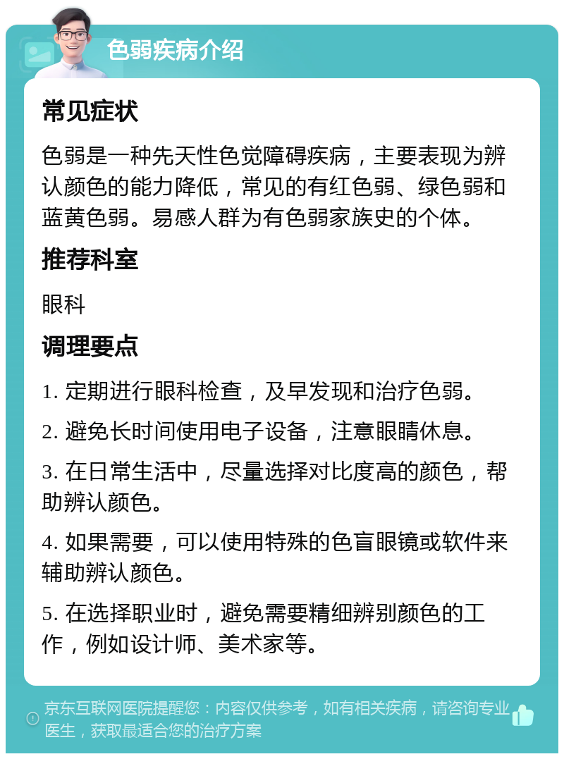 色弱疾病介绍 常见症状 色弱是一种先天性色觉障碍疾病，主要表现为辨认颜色的能力降低，常见的有红色弱、绿色弱和蓝黄色弱。易感人群为有色弱家族史的个体。 推荐科室 眼科 调理要点 1. 定期进行眼科检查，及早发现和治疗色弱。 2. 避免长时间使用电子设备，注意眼睛休息。 3. 在日常生活中，尽量选择对比度高的颜色，帮助辨认颜色。 4. 如果需要，可以使用特殊的色盲眼镜或软件来辅助辨认颜色。 5. 在选择职业时，避免需要精细辨别颜色的工作，例如设计师、美术家等。