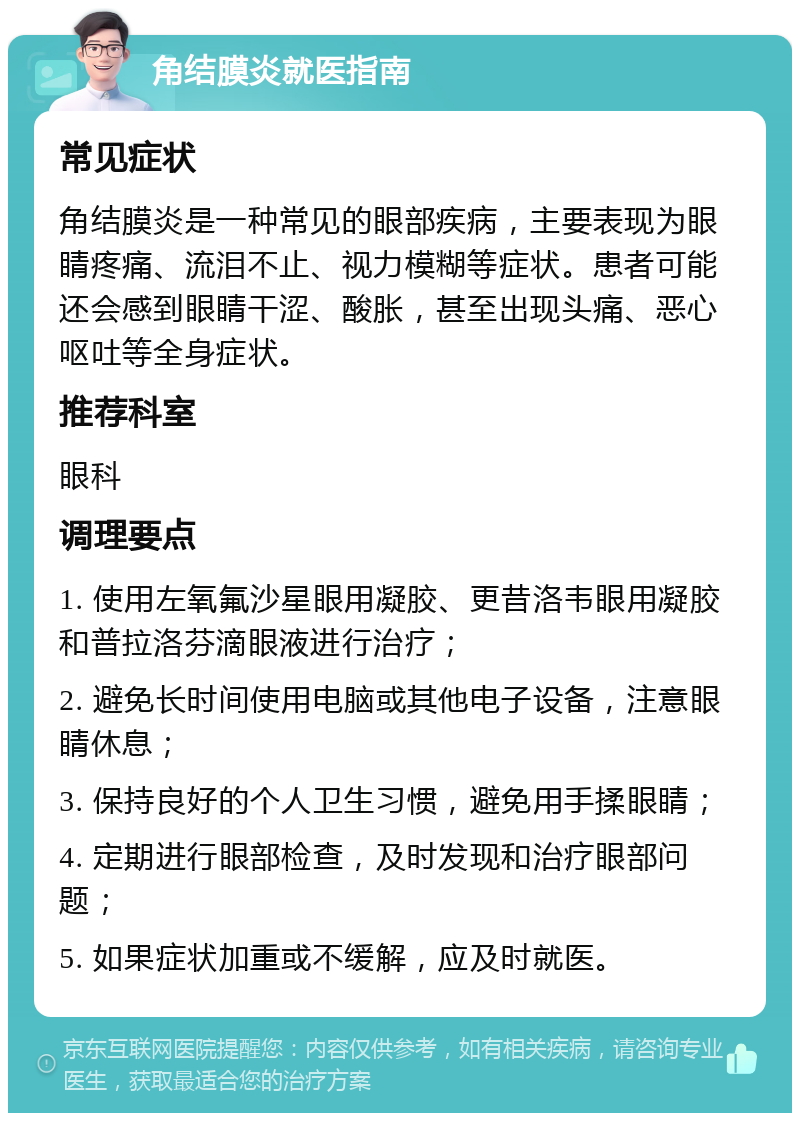 角结膜炎就医指南 常见症状 角结膜炎是一种常见的眼部疾病，主要表现为眼睛疼痛、流泪不止、视力模糊等症状。患者可能还会感到眼睛干涩、酸胀，甚至出现头痛、恶心呕吐等全身症状。 推荐科室 眼科 调理要点 1. 使用左氧氟沙星眼用凝胶、更昔洛韦眼用凝胶和普拉洛芬滴眼液进行治疗； 2. 避免长时间使用电脑或其他电子设备，注意眼睛休息； 3. 保持良好的个人卫生习惯，避免用手揉眼睛； 4. 定期进行眼部检查，及时发现和治疗眼部问题； 5. 如果症状加重或不缓解，应及时就医。